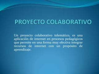 PROYECTO COLABORATIVO Un proyecto colaborativo telemático, es una aplicación de internet en procesos pedagógicos que permite en una forma muy efectiva integrar recursos de internet con un propósito de aprendizaje.   