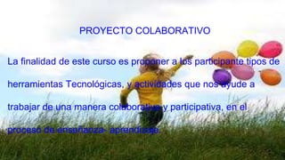 PROYECTO COLABORATIVO 
La finalidad de este curso es proponer a los participante tipos de 
herramientas Tecnológicas, y actividades que nos ayude a 
trabajar de una manera colaborativa y participativa, en el 
proceso de enseñanza- aprendizaje. 
 