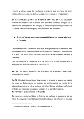 reflexiva y crítica, capaz de transformar el entorno bajo un marco de amor,
justicia, tolerancia, respeto, diálogo, aceptación, desacuerdo y negociación.
En la constitución política de Colombia 19917 Art. 67: “…La educación
formará al Colombiano en el respeto a los derechos humanos, a la paz y a la
democracia; en la práctica del trabajo y la recreación para el mejoramiento de
la cultura, científico, tecnológico y para protección del ambiente…”

4.1 Áreas de Trabajo y Competencias del MEN con las que se relaciona
el Proyecto

Las competencias a desarrollar en cuanto a la ejecución del proyecto de aula
involucra las áreas de humanidades en la asignatura de español, relacionadas
a la vez

con otras áreas del conocimiento como las ciencias sociales, y

naturales.
Las competencias a desarrollar son: la producción textual, comprensión e
interpretación de textos, ética de la comunicación.

Art 68: “El estado garantiza las libertades de enseñanza aprendizaje,
investigación y cátedra…”
Art 70: “El estado tiene el deber de promover y fomentar el acceso a la cultura
de todos los Colombianos en igualdad de oportunidades por medio de la
educación permanente y la enseñanza científica, técnica, artística y profesional
en todos las etapas del proceso de creación de la identidad nacional.
4.2 Formas de Evaluación en el Proyecto
De manera pedagógica, lúdica y dinámica se realizara la evaluación de los
ítems del proyecto buscando la participación activa de los niños en su proceso

7

Constitución Política de Colombia 1991 literales 67,68,70.

 