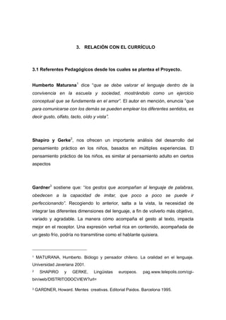 3. RELACIÓN CON EL CURRÍCULO

3.1 Referentes Pedagógicos desde los cuales se plantea el Proyecto.
Humberto Maturana 1 dice “que se debe valorar el lenguaje dentro de la
convivencia en la escuela y sociedad, mostrándolo como un ejercicio
conceptual que se fundamenta en el amor”. El autor en mención, enuncia “que
para comunicarse con los demás se pueden emplear los diferentes sentidos, es
decir gusto, olfato, tacto, oído y vista”.

Shapiro y Gerke2, nos ofrecen un importante análisis del desarrollo del
pensamiento práctico en los niños, basados en múltiples experiencias. El
pensamiento práctico de los niños, es similar al pensamiento adulto en ciertos
aspectos

Gardner3 sostiene que: “los gestos que acompañan al lenguaje de palabras,
obedecen a la capacidad de imitar, que poco a poco se puede ir
perfeccionando”. Recogiendo lo anterior, salta a la vista, la necesidad de
integrar las diferentes dimensiones del lenguaje, a fin de volverlo más objetivo,
variado y agradable. La manera cómo acompaña el gesto al texto, impacta
mejor en el receptor. Una expresión verbal rica en contenido, acompañada de
un gesto frío, podría no transmitirse como el hablante quisiera.

1

MATURANA, Humberto. Biólogo y pensador chileno. La oralidad en el lenguaje.

Universidad Javeriana 2001.
2

SHAPIRO

y

GERKE,

Lingüistas

europeos.

pag.www.telepolis.com/cgi-

bin/web/DISTRITODOCVIEW?url=
3

GARDNER, Howard. Mentes creativas. Editorial Paidos. Barcelona 1995.

 