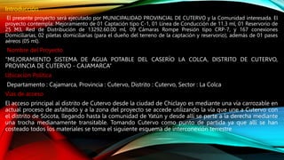 Introducción
El presente proyecto será ejecutado por MUNICIPALIDAD PROVINCIAL DE CUTERVO y la Comunidad interesada. El
proyecto contempla: Mejoramiento de 01 Captación tipo C-1, 01 Línea de Conducción de 11.3 ml, 01 Reservorio de
25 M3, Red de Distribución de 13292.60.00 ml, 09 Cámaras Rompe Presión tipo CRP-7, y 167 conexiones
Domiciliarias, 02 piletas domiciliarias (para el dueño del terreno de la captación y reservorio), además de 01 pases
aéreos (05 ml).
Nombre del Proyecto
“MEJORAMIENTO SISTEMA DE AGUA POTABLE DEL CASERÍO LA COLCA, DISTRITO DE CUTERVO,
PROVINCIA DE CUTERVO - CAJAMARCA”
Ubicación Política
Departamento : Cajamarca, Provincia : Cutervo, Distrito : Cutervo, Sector : La Colca
Vías de acceso
El acceso principal al distrito de Cutervo desde la ciudad de Chiclayo es mediante una vía carrozable en
actual proceso de asfaltado y a la zona del proyecto se accede utilizando la vía que une a Cutervo con
el distrito de Sócota, llegando hasta la comunidad de Yatún y desde allí se parte a la derecha mediante
una trocha medianamente transitable. Tomando Cutervo como punto de partida ya que allí se han
costeado todos los materiales se toma el siguiente esquema de interconexión terrestre
 