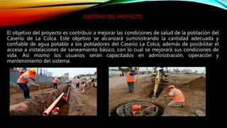 OBJETIVO DEL PROYECTO
El objetivo del proyecto es contribuir a mejorar las condiciones de salud de la población del
Caserío de La Colca. Este objetivo se alcanzará suministrando la cantidad adecuada y
confiable de agua potable a los pobladores del Caserío La Colca; además de posibilitar el
acceso a instalaciones de saneamiento básico, con lo cual se mejorará sus condiciones de
vida. Así mismo los usuarios serán capacitados en administración, operación y
mantenimiento del sistema.
 