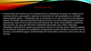 Objetivo especifico
• El desarrollo del Proyecto ,en la necesidad de los pobladores de tener una cobertura de
servicios básicos que ayuden a alcanzar condiciones de vida aceptables y a combatir
enfermedades gastro – intestinales que se presentan en un alto número en la población
infantil. El sistema que actualmente brinda el servicio a la comunidad presenta muchas
deficiencias, tales como el reservorio está filtrando por varias zonas debido a aberturas
del concreto, las cajas de CRP están totalmente destruidas (por malos materiales
utilizados), además de la tubería que presenta roturas en muchas zonas. Además debido
al crecimiento acelerado de la población actualmente muchas familias no cuentan con el
servicio, consumiendo aguas contaminadas de manantiales cercanos y otras veces de sus
vecinos.
 