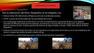 Levantamiento Topográfico
Para la elaboración del Plano Topográfico se ha trabajado con:
• Estacion total, GPS diferencial y GPSpara la toma de coordenadas exactas.
• El B.M. o punto de control dado por las autoridades de la zona.
• Las coordenadas respectivas se obtuvieron con GPS considerando las características de la zona, dejando
marcados 03 BMs de control para la captación, el reservorio y el inicio del eje de conducción, todo el proyecto
tiene un alcance de 2km. El plano general del Sistema de Agua Potable, a escala 1:3000, está referido al Norte
Magnético.
• Hicimos el reconocimiento de campo con los ingenieros y los ejecutores de la obra y con la comunidad para dar
slucion si esque hay cambio de guía o diseño de eje.
• La verificación y conformidad para poder realizar el levantamiento topográfico.
PARÁMETROS DE DISEÑO
 
