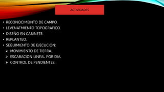• RECONOCIMEINTO DE CAMPO.
• LEVENATMIENTO TOPOGRAFICO.
• DISEÑO EN CABINETE.
• REPLANTEO.
• SEGUIMIENTO DE EJECUCION:
 MOVIMIENTO DE TIERRA.
 ESCABACION LINEAL POR DIA.
 CONTROL DE PENDIENTES.
ACTIVIDADES
 