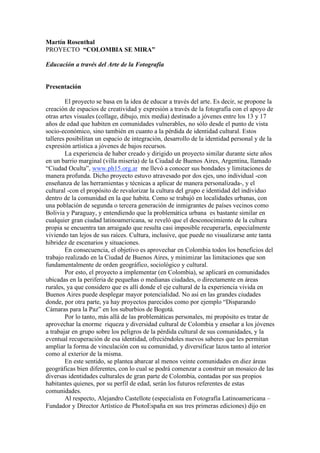 Martín Rosenthal
PROYECTO “COLOMBIA SE MIRA”

Educación a través del Arte de la Fotografía


Presentación

        El proyecto se basa en la idea de educar a través del arte. Es decir, se propone la
creación de espacios de creatividad y expresión a través de la fotografía con el apoyo de
otras artes visuales (collage, dibujo, mix media) destinado a jóvenes entre los 13 y 17
años de edad que habiten en comunidades vulnerables, no sólo desde el punto de vista
socio-económico, sino también en cuanto a la pérdida de identidad cultural. Estos
talleres posibilitan un espacio de integración, desarrollo de la identidad personal y de la
expresión artística a jóvenes de bajos recursos.
        La experiencia de haber creado y dirigido un proyecto similar durante siete años
en un barrio marginal (villa miseria) de la Ciudad de Buenos Aires, Argentina, llamado
“Ciudad Oculta”, www.ph15.org.ar me llevó a conocer sus bondades y limitaciones de
manera profunda. Dicho proyecto estuvo atravesado por dos ejes, uno individual -con
enseñanza de las herramientas y técnicas a aplicar de manera personalizada-, y el
cultural -con el propósito de revalorizar la cultura del grupo e identidad del individuo
dentro de la comunidad en la que habita. Como se trabajó en localidades urbanas, con
una población de segunda o tercera generación de inmigrantes de países vecinos como
Bolivia y Paraguay, y entendiendo que la problemática urbana es bastante similar en
cualquier gran ciudad latinoamericana, se reveló que el desconocimiento de la cultura
propia se encuentra tan arraigado que resulta casi imposible recuperarla, especialmente
viviendo tan lejos de sus raíces. Cultura, inclusive, que puede no visualizarse ante tanta
hibridez de escenarios y situaciones.
        En consecuencia, el objetivo es aprovechar en Colombia todos los beneficios del
trabajo realizado en la Ciudad de Buenos Aires, y minimizar las limitaciones que son
fundamentalmente de orden geográfico, sociológico y cultural.
        Por esto, el proyecto a implementar (en Colombia), se aplicará en comunidades
ubicadas en la periferia de pequeñas o medianas ciudades, o directamente en áreas
rurales, ya que considero que es allí donde el eje cultural de la experiencia vivida en
Buenos Aires puede desplegar mayor potencialidad. No así en las grandes ciudades
donde, por otra parte, ya hay proyectos parecidos como por ejemplo “Disparando
Cámaras para la Paz” en los suburbios de Bogotá.
        Por lo tanto, más allá de las problemáticas personales, mi propósito es tratar de
aprovechar la enorme riqueza y diversidad cultural de Colombia y enseñar a los jóvenes
a trabajar en grupo sobre los peligros de la pérdida cultural de sus comunidades, y la
eventual recuperación de esa identidad, ofreciéndoles nuevos saberes que les permitan
ampliar la forma de vinculación con su comunidad, y diversificar lazos tanto al interior
como al exterior de la misma.
        En este sentido, se plantea abarcar al menos veinte comunidades en diez áreas
geográficas bien diferentes, con lo cual se podrá comenzar a construir un mosaico de las
diversas identidades culturales de gran parte de Colombia, contadas por sus propios
habitantes quienes, por su perfil de edad, serán los futuros referentes de estas
comunidades.
        Al respecto, Alejandro Castellote (especialista en Fotografía Latinoamericana –
Fundador y Director Artístico de PhotoEspaña en sus tres primeras ediciones) dijo en
 