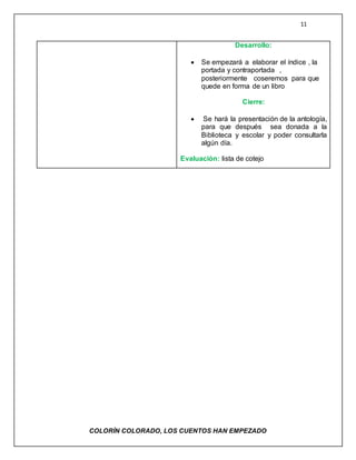 11
COLORÌN COLORADO, LOS CUENTOS HAN EMPEZADO
Desarrollo:
 Se empezará a elaborar el índice , la
portada y contraportada ,
posteriormente coseremos para que
quede en forma de un libro
Cierre:
 Se hará la presentación de la antología,
para que después sea donada a la
Biblioteca y escolar y poder consultarla
algún día.
Evaluación: lista de cotejo
 