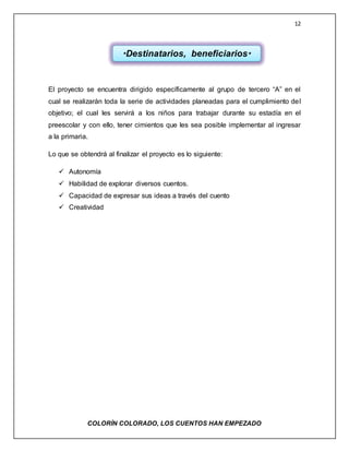 12
COLORÌN COLORADO, LOS CUENTOS HAN EMPEZADO
El proyecto se encuentra dirigido específicamente al grupo de tercero “A” en el
cual se realizarán toda la serie de actividades planeadas para el cumplimiento del
objetivo; el cual les servirá a los niños para trabajar durante su estadía en el
preescolar y con ello, tener cimientos que les sea posible implementar al ingresar
a la primaria.
Lo que se obtendrá al finalizar el proyecto es lo siguiente:
 Autonomía
 Habilidad de explorar diversos cuentos.
 Capacidad de expresar sus ideas a través del cuento
 Creatividad
*Destinatarios, beneficiarios*
 