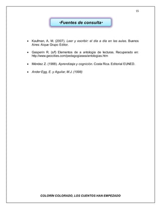 15
COLORÌN COLORADO, LOS CUENTOS HAN EMPEZADO
 Kaufman, A. M. (2007). Leer y escribir: el día a día en las aulas. Buenos
Aires: Aique Grupo Editor.
 Gasperin R. (s/f) Elementos de a antología de lecturas. Recuperado en:
http://www.geocities.com/pedagogiasea/antologias.htm
 Méndez Z. (1988). Aprendizaje y cognición. Costa Rica. Editorial EUNED.
 Ander Egg, E. y Aguilar, M.J. (1998)
*Fuentes de consulta*
 