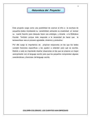 3
COLORÌN COLORADO, LOS CUENTOS HAN EMPEZADO
Este proyecto surge como una posibilidad de acercar al niño a la escritura de
pequeños textos movilizando su sensibilidad, activando su creatividad al recrear
su cuento favorito para después hacer una antología, y donarla a la Biblioteca
Escolar. También porque éste responde a la necesidad de hacer que la
lectoescritura sea un proceso agradable, dinámico y productivo.
Por ello surge la importancia de propiciar situaciones en las que los textos
cumplan funciones específicas y les ayuden a entender para qué se escribe.
Debido a esto es importante diseñar situaciones en las que se propicie un mayor
acercamiento con el lenguaje escrito para que los pequeños comprendan algunas
características y funciones del lenguaje escrito.
*Naturaleza del Proyecto*
 