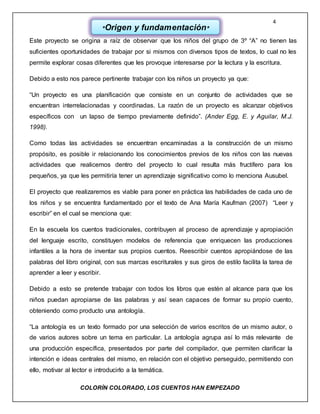 4
COLORÌN COLORADO, LOS CUENTOS HAN EMPEZADO
Este proyecto se origina a raíz de observar que los niños del grupo de 3º “A” no tienen las
suficientes oportunidades de trabajar por si mismos con diversos tipos de textos, lo cual no les
permite explorar cosas diferentes que les provoque interesarse por la lectura y la escritura.
Debido a esto nos parece pertinente trabajar con los niños un proyecto ya que:
“Un proyecto es una planificación que consiste en un conjunto de actividades que se
encuentran interrelacionadas y coordinadas. La razón de un proyecto es alcanzar objetivos
específicos con un lapso de tiempo previamente definido”. (Ander Egg, E. y Aguilar, M.J.
1998).
Como todas las actividades se encuentran encaminadas a la construcción de un mismo
propósito, es posible ir relacionando los conocimientos previos de los niños con las nuevas
actividades que realicemos dentro del proyecto lo cual resulta más fructífero para los
pequeños, ya que les permitiría tener un aprendizaje significativo como lo menciona Ausubel.
El proyecto que realizaremos es viable para poner en práctica las habilidades de cada uno de
los niños y se encuentra fundamentado por el texto de Ana María Kaufman (2007) “Leer y
escribir” en el cual se menciona que:
En la escuela los cuentos tradicionales, contribuyen al proceso de aprendizaje y apropiación
del lenguaje escrito, constituyen modelos de referencia que enriquecen las producciones
infantiles a la hora de inventar sus propios cuentos. Reescribir cuentos apropiándose de las
palabras del libro original, con sus marcas escriturales y sus giros de estilo facilita la tarea de
aprender a leer y escribir.
Debido a esto se pretende trabajar con todos los libros que estén al alcance para que los
niños puedan apropiarse de las palabras y así sean capaces de formar su propio cuento,
obteniendo como producto una antología.
“La antología es un texto formado por una selección de varios escritos de un mismo autor, o
de varios autores sobre un tema en particular. La antología agrupa así lo más relevante de
una producción específica, presentados por parte del compilador, que permiten clarificar la
intención e ideas centrales del mismo, en relación con el objetivo perseguido, permitiendo con
ello, motivar al lector e introducirlo a la temática.
*Origen y fundamentación*
 