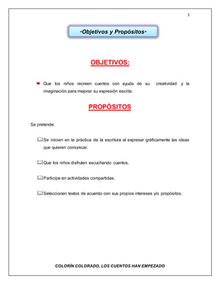 5
COLORÌN COLORADO, LOS CUENTOS HAN EMPEZADO
OBJETIVOS:
Que los niños recreen cuentos con ayuda de su creatividad y la
imaginación para mejorar su expresión escrita.
PROPÒSITOS
Se pretende:
Se inicien en la práctica de la escritura al expresar gráficamente las ideas
que quieren comunicar.
Que los niños disfruten escuchando cuentos.
Participe en actividades compartidas.
Seleccionen textos de acuerdo con sus propios intereses y/o propósitos.
*Objetivos y Propósitos*
 