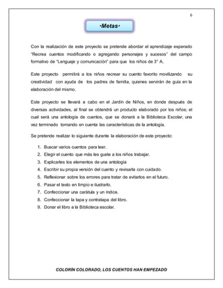 6
COLORÌN COLORADO, LOS CUENTOS HAN EMPEZADO
Con la realización de este proyecto se pretende abordar el aprendizaje esperado
“Recrea cuentos modificando o agregando personajes y sucesos” del campo
formativo de “Lenguaje y comunicación” para que los niños de 3° A.
Este proyecto permitirá a los niños recrear su cuento favorito movilizando su
creatividad con ayuda de los padres de familia, quienes servirán de guía en la
elaboración del mismo.
Este proyecto se llevará a cabo en el Jardín de Niños, en donde después de
diversas actividades, al final se obtendrá un producto elaborado por los niños; el
cual será una antología de cuentos, que se donará a la Biblioteca Escolar, una
vez terminado tomando en cuenta las características de la antología.
Se pretende realizar lo siguiente durante la elaboración de este proyecto:
1. Buscar varios cuentos para leer.
2. Elegir el cuento que más les guste a los niños trabajar.
3. Explicarles los elementos de una antología
4. Escribir su propia versión del cuento y revisarla con cuidado.
5. Reflexionar sobre los errores para tratar de evitarlos en el futuro.
6. Pasar el texto en limpio e ilustrarlo.
7. Confeccionar una carátula y un índice.
8. Confeccionar la tapa y contratapa del libro.
9. Donar el libro a la Biblioteca escolar.
*Metas*
 