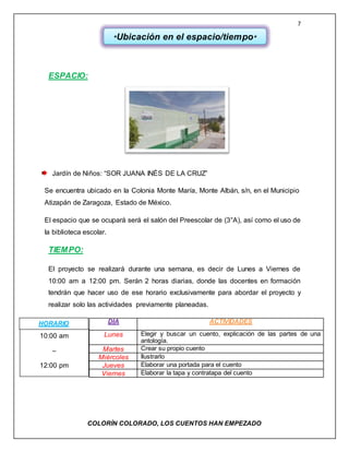 7
COLORÌN COLORADO, LOS CUENTOS HAN EMPEZADO
ESPACIO:
Jardín de Niños: “SOR JUANA INÉS DE LA CRUZ”
Se encuentra ubicado en la Colonia Monte María, Monte Albán, s/n, en el Municipio
Atizapán de Zaragoza, Estado de México.
El espacio que se ocupará será el salón del Preescolar de (3°A), así como el uso de
la biblioteca escolar.
TIEMPO:
El proyecto se realizará durante una semana, es decir de Lunes a Viernes de
10:00 am a 12:00 pm. Serán 2 horas diarias, donde las docentes en formación
tendrán que hacer uso de ese horario exclusivamente para abordar el proyecto y
realizar solo las actividades previamente planeadas.
DÍA ACTIVIDADES
Lunes Elegir y buscar un cuento, explicación de las partes de una
antología.
Martes Crear su propio cuento
Miércoles Ilustrarlo
Jueves Elaborar una portada para el cuento
Viernes Elaborar la tapa y contratapa del cuento
*Ubicación en el espacio/tiempo*
HORARIO
10:00 am
–
12:00 pm
 