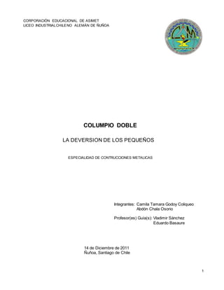 1
ESPECIALIDAD DE CONTRUCCIONES METALICAS
CORPORACIÓN EDUCACIONAL DE ASIMET
LICEO INDUSTRIALCHILENO ALEMÁN DE ÑUÑOA
COLUMPIO DOBLE
LA DEVERSION DE LOS PEQUEÑOS
Integrantes: Camila Tamara Godoy Coliqueo
Abdón Chala Osorio
Profesor(es) Guía(s): Vladimir Sánchez
Eduardo Basaure
14 de Diciembre de 2011
Ñuñoa, Santiago de Chile
 