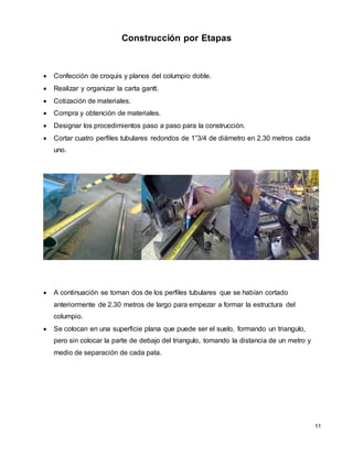 11
Construcción por Etapas
 Confección de croquis y planos del columpio doble.
 Realizar y organizar la carta gantt.
 Cotización de materiales.
 Compra y obtención de materiales.
 Designar los procedimientos paso a paso para la construcción.
 Cortar cuatro perfiles tubulares redondos de 1”3/4 de diámetro en 2.30 metros cada
uno.
 A continuación se toman dos de los perfiles tubulares que se habían cortado
anteriormente de 2.30 metros de largo para empezar a formar la estructura del
columpio.
 Se colocan en una superficie plana que puede ser el suelo, formando un triangulo,
pero sin colocar la parte de debajo del triangulo, tomando la distancia de un metro y
medio de separación de cada pata.
 