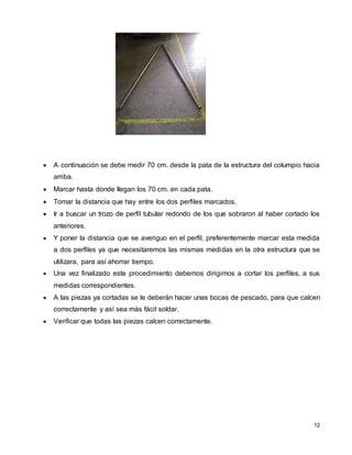 12
 A continuación se debe medir 70 cm. desde la pata de la estructura del columpio hacia
arriba.
 Marcar hasta donde llegan los 70 cm. en cada pata.
 Tomar la distancia que hay entre los dos perfiles marcados.
 Ir a buscar un trozo de perfil tubular redondo de los que sobraron al haber cortado los
anteriores.
 Y poner la distancia que se averiguo en el perfil, preferentemente marcar esta medida
a dos perfiles ya que necesitaremos las mismas medidas en la otra estructura que se
utilizara, para así ahorrar tiempo.
 Una vez finalizado este procedimiento debemos dirigirnos a cortar los perfiles, a sus
medidas correspondientes.
 A las piezas ya cortadas se le deberán hacer unas bocas de pescado, para que calcen
correctamente y así sea más fácil soldar.
 Verificar que todas las piezas calcen correctamente.
 