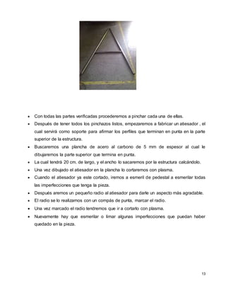 13
 Con todas las partes verificadas procederemos a pinchar cada una de ellas.
 Después de tener todos los pinchazos listos, empezaremos a fabricar un atiesador , el
cual servirá como soporte para afirmar los perfiles que terminan en punta en la parte
superior de la estructura.
 Buscaremos una plancha de acero al carbono de 5 mm de espesor al cual le
dibujaremos la parte superior que termina en punta.
 La cual tendrá 20 cm. de largo, y el ancho lo sacaremos por la estructura calcándolo.
 Una vez dibujado el atiesador en la plancha lo cortaremos con plasma.
 Cuando el atiesador ya este cortado, iremos a esmeril de pedestal a esmerilar todas
las imperfecciones que tenga la pieza.
 Después aremos un pequeño radio al atiesador para darle un aspecto más agradable.
 El radio se lo realizamos con un compás de punta, marcar el radio.
 Una vez marcado el radio tendremos que ir a cortarlo con plasma.
 Nuevamente hay que esmerilar o limar algunas imperfecciones que puedan haber
quedado en la pieza.
 