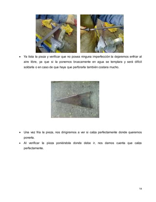 14
 Ya lista la pieza y verificar que no posea ninguna imperfección la dejaremos enfriar al
aire libre, ya que si la ponemos bruscamente en agua se templara y será difícil
soldarla o en caso de que haya que perforarla también costara mucho.
 Una vez fría la pieza, nos dirigiremos a ver si calza perfectamente donde queremos
ponerla.
 Al verificar la pieza poniéndola donde debe ir, nos damos cuenta que calza
perfectamente.
 
