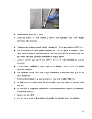15
 Procederemos a pinchar la pieza.
 Luego se suelda la cara interior y exterior del atiesador para darle mayor
resistencia a los laterales.
 Procederemos a cortar el perfil tubular redondo de 1”3/4 a una medida de 300 mm
 Una vez cortado el perfil, tubular redondo de 1”3/4 se ajusta al atiesador, para
poder tomar la medida de cuanto será la “boca de pescado” (un desbaste para unir
los perfiles tubulares redondos, formando un ángulo de 90º.
 Luego de verificar que el perfil este a 90º se procede a soldar alrededor de esta, al
atiesador.
 Una vez listo y soldada la pieza, aremos un refuerzo para el perfil que recién
habíamos soldado.
 Este refuerzo servirá para darle mayor resistencia al tubo horizontal que ara el
papel de hembra.
 Tomamos la medidas de la cual lo haremos, este será de 250 x 150 mm.
 Le daremos en su relieve una forma de nube, para que tenga un aspecto más
atractivo.
 Ya finalizado el dibujo nos dirigiremos a cortar la pieza con plasma, así podremos
cortarla con facilidad.
 Esperar que se enfrié.
 Una vez fría la pieza se lleva al esmeril angular para limpiar todas las rebabas.
.
 