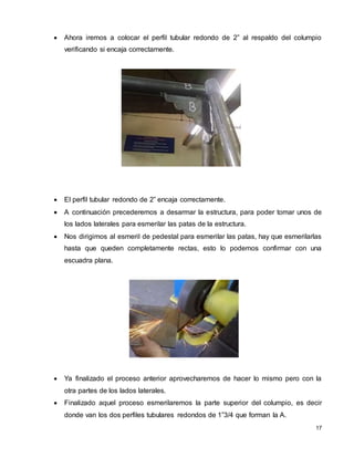 17
 Ahora iremos a colocar el perfil tubular redondo de 2” al respaldo del columpio
verificando si encaja correctamente.
 El perfil tubular redondo de 2” encaja correctamente.
 A continuación precederemos a desarmar la estructura, para poder tomar unos de
los lados laterales para esmerilar las patas de la estructura.
 Nos dirigimos al esmeril de pedestal para esmerilar las patas, hay que esmerilarlas
hasta que queden completamente rectas, esto lo podemos confirmar con una
escuadra plana.
 Ya finalizado el proceso anterior aprovecharemos de hacer lo mismo pero con la
otra partes de los lados laterales.
 Finalizado aquel proceso esmerilaremos la parte superior del columpio, es decir
donde van los dos perfiles tubulares redondos de 1”3/4 que forman la A.
 