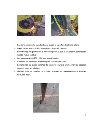18
 Esa parte se esmerila bien, hasta que quede la superficie totalmente plana.
 Ahora iremos a fabricar las bases de las patas del columpio.
 Encontramos una plancha de 6 mm de espesor, la cual la utilizaremos para realizar
nuestro nuevo objetivo.
 Las bases serán de 200 x 100 mm, y serán cuatro.
 Cortamos las bases con esmeril angular con disco de corte.
 Esmerilamos las cuatro planchas de base del columpio en el esmeril de pedestal,
sacando todas las rebabas.
 Una vez listas las planchas de la base del columpio, procederemos a soldarla en
las cuatro patas.
 