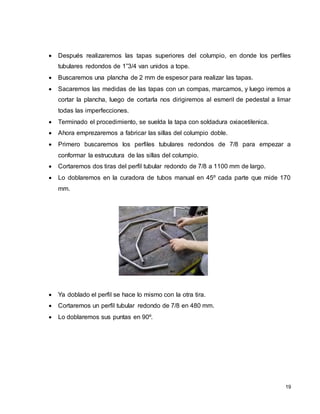 19
 Después realizaremos las tapas superiores del columpio, en donde los perfiles
tubulares redondos de 1”3/4 van unidos a tope.
 Buscaremos una plancha de 2 mm de espesor para realizar las tapas.
 Sacaremos las medidas de las tapas con un compas, marcamos, y luego iremos a
cortar la plancha, luego de cortarla nos dirigiremos al esmeril de pedestal a limar
todas las imperfecciones.
 Terminado el procedimiento, se suelda la tapa con soldadura oxiacetilenica.
 Ahora emprezaremos a fabricar las sillas del columpio doble.
 Primero buscaremos los perfiles tubulares redondos de 7/8 para empezar a
conformar la estrucutura de las sillas del columpio.
 Cortaremos dos tiras del perfil tubular redondo de 7/8 a 1100 mm de largo.
 Lo doblaremos en la curadora de tubos manual en 45º cada parte que mide 170
mm.
 Ya doblado el perfil se hace lo mismo con la otra tira.
 Cortaremos un perfil tubular redondo de 7/8 en 480 mm.
 Lo doblaremos sus puntas en 90º.
 