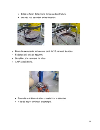 21
 Estas se haran de la misma forma que la estructura.
 Una vez lista se soldan en las dos sillas.
 Después nuevamente se busca un perfil de 7/8 para unir las sillas.
 Se cortan dos tiras de 1800mm.
 Se doblan el la curvadora de tubos.
 A 45º cada extremo.
 Después se soldan a la sillas uniendo toda la estructura
 Y asi se da por terminado el columpio.
 