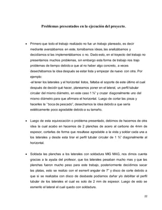 22
Problemas presentados en la ejecución del proyecto.
 Primero que todo el trabajo realizado no fue un trabajo planeado, es decir
mediante avanzábamos en este, tomábamos ideas, las analizábamos y
decidíamos si las implementábamos o no. Dado esto, en el trayecto del trabajo no
presentamos muchos problemas, sin embargo esta forma de trabajo nos trajo
problemas de tiempo debido a que al no haber algo concreto, a veces
desechábamos la idea después se estar lista y empezar de nuevo con otra. Por
ejemplo:
-al tener los laterales y el horizontal listos, faltaba el soporte de este último el cual
después de decidir qué hacer, planeamos poner en el lateral, un perfil tubular
circular del mismo diámetro, en este caso 1 ¾” y cruzar diagonalmente uno del
mismo diámetro para que afirmara el horizontal. Luego de cortar las pieza y
hacerles la ’’boca de pescado”, desechamos la idea debido a que sería
estéticamente poco agradable debido a su tamaño.
 Luego de esta equivocación o problema presentado, debimos de hacernos de otra
idea la cual acabo en hacernos de 2 planchas de acero al carbono de 4mm de
espesor, cortarlas de forma que resultase agradable a la vista y soldar cada una a
los laterales y desde esta tirar el perfil tubular circular de 1 ¾” diagonalmente al
horizontal.
 Soldada las planchas a los laterales con soldadura MIG MAG, nos dimos cuenta
gracias a la ayuda del profesor, que los laterales pesaban mucho mas y que las
planchas fueron mucho peso para este trabajo, posteriormente decidimos sacar
las platas, esto se realizo con el esmeril angular de 7” y disco de corte debido a
que si se realizaba con disco de desbaste podíamos dañar y/o debilitar el perfil
tubular de los laterales el cual es solo de 2 mm de espesor. Luego de esto se
esmerilo el lateral el cual quedo con soldadura.
 