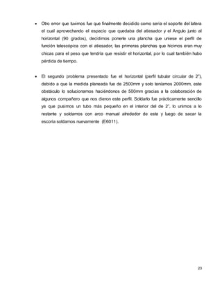 23
 Otro error que tuvimos fue que finalmente decidido como seria el soporte del latera
el cual aprovechando el espacio que quedaba del atiesador y el Angulo junto al
horizontal (90 grados), decidimos ponerle una plancha que uniese el perfil de
función telescópica con el atiesador, las primeras planchas que hicimos eran muy
chicas para el peso que tendría que resistir el horizontal, por lo cual también hubo
pérdida de tiempo.
 El segundo problema presentado fue el horizontal (perfil tubular circular de 2”),
debido a que la medida planeada fue de 2500mm y solo teníamos 2000mm, este
obstáculo lo solucionamos haciéndonos de 500mm gracias a la colaboración de
algunos compañero que nos dieron este perfil. Soldarlo fue prácticamente sencillo
ya que pusimos un tubo más pequeño en el interior del de 2”, lo unimos a lo
restante y soldamos con arco manual alrededor de este y luego de sacar la
escoria soldamos nuevamente (E6011).
 