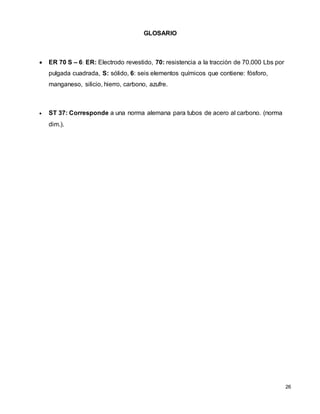 26
GLOSARIO
 ER 70 S – 6: ER: Electrodo revestido, 70: resistencia a la tracción de 70.000 Lbs por
pulgada cuadrada, S: sólido, 6: seis elementos químicos que contiene: fósforo,
manganeso, silicio, hierro, carbono, azufre.
 ST 37: Corresponde a una norma alemana para tubos de acero al carbono. (norma
dim.).
 