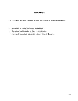 27
BIBLIOGRAFIA
La información requerida para este proyecto fue extraída de las siguientes fuentes:
 Estructuras ya construidas de los alrededores.
 Estructuras prefabricadas de Easy y Home Center.
 Información estructural técnica del profesor Eduardo Basaure.
 