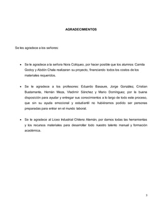 3
AGRADECIMIENTOS
Se les agradece a los señores:
 Se le agradece a la señora Nora Coliqueo, por hacer posible que los alumnos Camila
Godoy y Abdón Chala realizaran su proyecto, financiando todos los costos de los
materiales requeridos.
 Se le agradece a los profesores: Eduardo Basaure, Jorge González, Cristian
Bustamante, Hernán Meza, Vladimir Sánchez y Mario Domínguez, por la buena
disposición para ayudar y entregar sus conocimientos a lo largo de todo este proceso,
que sin su ayuda emocional y estudiantil no hubiéramos podido ser personas
preparadas para entrar en el mundo laboral.
 Se le agradece al Liceo Industrial Chileno Alemán, por darnos todas las herramientas
y los recursos materiales para desarrollar todo nuestro talento manual y formación
académica.
 