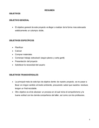 5
RESUMEN
OBJETIVOS
OBJETIVO GENERAL
 El objetivo general de este proyecto es llegar a realizar de la forma mas adecuada
estéticamente un columpio doble.
OBJETIVOS ESPECÌFICOS
 Planificar
 Cubicar
 Comprar materiales
 Comenzar trabajo estructural (según planos y carta gantt)
 Presentación del proyecto
 Satisfacer la necesidad del usuario
OBJETIVOS TRANSVERSALES
 La principal meta de este tipo de objetivo dentro de nuestro proyecto, es no pasar a
llevar en ningún sentido al medio ambiente, procurando saber que nuestros residuos
tengan un final reciclable.
 Otro objetivo es el de alcanzar un proceso en el cual reina el compañerismo y la
buena actitud con los demás compañeros del taller, así como con los profesores.
 