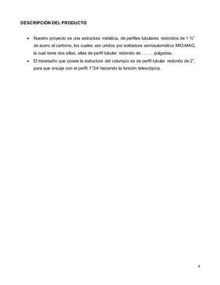 6
DESCRIPCIÒN DEL PRODUCTO
 Nuestro proyecto es una estructura metálica, de perfiles tubulares redondos de 1 ¾”
de acero al carbono, los cuales van unidos por soldadura semiautomática MIG-MAG,
la cual tiene dos sillas, ellas de perfil tubular redondo de …….. pulgadas.
 El travesaño que posee la estructura del columpio es de perfil tubular redondo de 2”,
para que encaje con el perfil 1”3/4 haciendo la función telescópica.
 