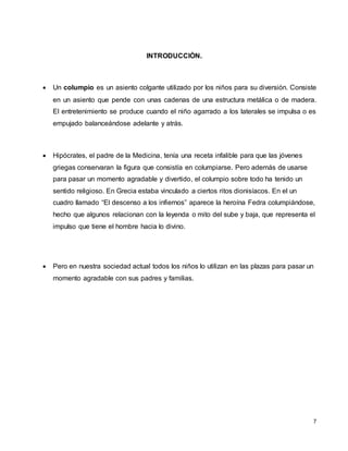 7
INTRODUCCIÒN.
 Un columpio es un asiento colgante utilizado por los niños para su diversión. Consiste
en un asiento que pende con unas cadenas de una estructura metálica o de madera.
El entretenimiento se produce cuando el niño agarrado a los laterales se impulsa o es
empujado balanceándose adelante y atrás.
 Hipócrates, el padre de la Medicina, tenía una receta infalible para que las jóvenes
griegas conservaran la figura que consistía en columpiarse. Pero además de usarse
para pasar un momento agradable y divertido, el columpio sobre todo ha tenido un
sentido religioso. En Grecia estaba vinculado a ciertos ritos dionisíacos. En el un
cuadro llamado “El descenso a los infiernos” aparece la heroína Fedra columpiándose,
hecho que algunos relacionan con la leyenda o mito del sube y baja, que representa el
impulso que tiene el hombre hacia lo divino.
 Pero en nuestra sociedad actual todos los niños lo utilizan en las plazas para pasar un
momento agradable con sus padres y familias.
 