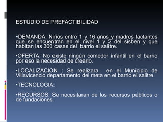 ESTUDIO DE PREFACTIBILIDAD  DEMANDA: Niños entre 1 y 16 años y madres lactantes que se encuentran en el nivel 1 y 2 del sisben y que habitan las 300 casas del  barrio el salitre. OFERTA: No existe ningún comedor infantil en el barrio por eso la necesidad de crearlo. LOCALIZACION : Se realizara  en el Municipio de Villavicencio departamento del meta en el barrio el salitre. TECNOLOGIA: RECURSOS: Se necesitaran de los recursos públicos o de fundaciones. 