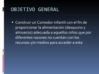 OBJETIVO GENERAL Construir un Comedor infantil con el fin de proporcionar la alimentación (desayuno y almuerzo) adecuada a aquellos niños que por diferentes razones no cuentan con los recursos y/o medios para acceder a esta 