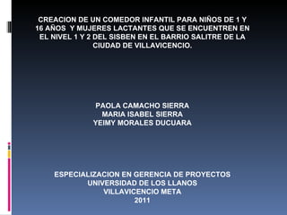 CREACION DE UN COMEDOR INFANTIL PARA NIÑOS DE 1 Y 16 AÑOS  Y MUJERES LACTANTES QUE SE ENCUENTREN EN EL NIVEL 1 Y 2 DEL SISBEN EN EL BARRIO SALITRE DE LA CIUDAD DE VILLAVICENCIO. PAOLA CAMACHO SIERRA MARIA ISABEL SIERRA YEIMY MORALES DUCUARA ESPECIALIZACION EN GERENCIA DE PROYECTOS UNIVERSIDAD DE LOS LLANOS VILLAVICENCIO META 2011 
