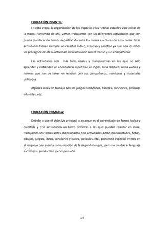 EDUCACIÓN INFANTIL:
En esta etapa, la organización de los espacios y las rutinas estables van unidas de
la mano. Partiendo de ahí, vamos trabajando con las diferentes actividades que con
previa planificación hemos repartido durante los meses escolares de este curso. Estas
actividades tienen siempre un carácter lúdico, creativo y práctico ya que son los niños
los protagonistas de la actividad, interactuando con el medio y sus compañeros.
Las actividades son

más bien, orales y manipulativas en las que no sólo

aprenden y entienden un vocabulario específico en inglés, sino también, unos valores y
normas que han de tener en relación con sus compañeros, monitoras y materiales
utilizados.
Algunas ideas de trabajo son los juegos simbólicos, talleres, canciones, películas
infantiles, etc.

EDUCACIÓN PRIMARIA:
Debido a que el objetivo principal a alcanzar es el aprendizaje de forma lúdica y
divertida y con actividades un tanto distintas a las que puedan realizar en clase,
trabajamos los temas antes mencionados con actividades como manualidades, fichas,
dibujos, juegos, libros, canciones y bailes, películas, etc., poniendo especial interés en
el lenguaje oral y en la comunicación de la segunda lengua, pero sin olvidar el lenguaje
escrito y su producción y comprensión.

14

 