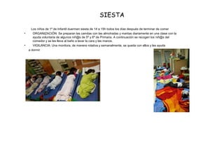 SIESTA
Los niños de 1º de Infantil duermen siesta de 14 a 15h todos los días después de terminar de comer
• ORGANIZACIÓN: Se preparan las camitas con las almohadas y mantas diariamente en una clase con la
ayuda voluntaria de algunos niñ@s de 5º y 6º de Primaria. A continuación se recogen los niñ@s del
comedor y se les lleva al baño a lavar la cara y las manos.
• VIGILANCIA: Una monitora, de manera rotativa y semanalmente, se queda con ellos y les ayuda
a dormir
 