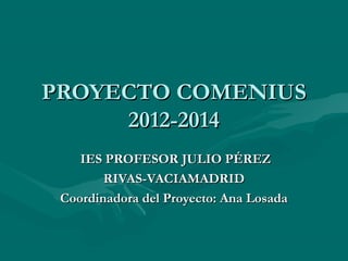 PROYECTO COMENIUS
2012-2014
IES PROFESOR JULIO PÉREZ
RIVAS-VACIAMADRID
Coordinadora del Proyecto: Ana Losada

 