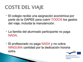  El colegio recibe una asignación económica por
parte de la OAPEE para cubrir TODOS los gastos
del viaje, incluida la manutención.
 La familia del alumnado participante no paga
NADA.
 El profesorado no paga NADA y no cobra
NINGUNA cantidad por la dedicación horaria
extra.
 