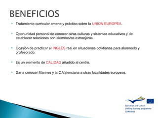  Tratamiento curricular ameno y práctico sobre la UNION EUROPEA.
 Oportunidad personal de conocer otras culturas y sistemas educativos y de
establecer relaciones con alumnos/as extranjeros.
 Ocasión de practicar el INGLÉS real en situaciones cotidianas para alumnado y
profesorado.
 Es un elemento de CALIDAD añadido al centro.
 Dar a conocer Marines y la C.Valenciana a otras localidades europeas.
 