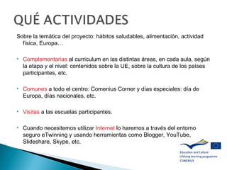 Sobre la temática del proyecto: hábitos saludables, alimentación, actividad
física, Europa…
 Complementarias al curriculum en las distintas áreas, en cada aula, según
la etapa y el nivel: contenidos sobre la UE, sobre la cultura de los países
participantes, etc.
 Comunes a todo el centro: Comenius Corner y días especiales: día de
Europa, días nacionales, etc.
 Visitas a las escuelas participantes.
 Cuando necesitemos utilizar Internet lo haremos a través del entorno
seguro eTwinning y usando herramientas como Blogger, YouTube,
Slideshare, Skype, etc.
 