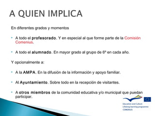 En diferentes grados y momentos
 A todo el profesorado. Y en especial al que forme parte de la Comisión
Comenius.
 A todo el alumnado. En mayor grado al grupo de 6º en cada año.
Y opcionalmente a:
 A la AMPA. En la difusión de la información y apoyo familiar.
 Al Ayuntamiento. Sobre todo en la recepción de visitantes.
 A otros miembros de la comunidad educativa y/o municipal que puedan
participar.
 