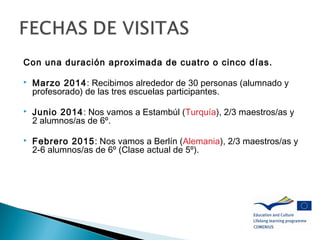 Con una duración aproximada de cuatro o cinco días.
 Marzo 2014: Recibimos alrededor de 30 personas (alumnado y
profesorado) de las tres escuelas participantes.
 Junio 2014: Nos vamos a Estambúl (Turquía), 2/3 maestros/as y
2 alumnos/as de 6º.
 Febrero 2015: Nos vamos a Berlín (Alemania), 2/3 maestros/as y
2-6 alumnos/as de 6º (Clase actual de 5º).
 
