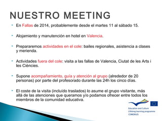 NUESTRO MEETING
 En Fallas de 2014, probablemente desde el martes 11 al sábado 15.
 Alojamiento y manutención en hotel en Valencia.
 Prepararemos actividades en el cole: bailes regionales, asistencia a clases
y merienda.
 Actividades fuera del cole: visita a las fallas de Valencia, Ciutat de les Arts i
les Ciències.
 Supone acompañamiento, guía y atención al grupo (alrededor de 20
personas) por parte del profesorado durante las 24h los cinco días.
 El coste de la visita (incluído traslados) lo asume el grupo visitante, más
allá de las atenciones que queramos y/o podamos ofrecer entre todos los
miembros de la comunidad educativa.
 