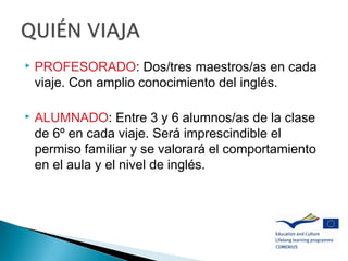  PROFESORADO: Dos/tres maestros/as en cada
viaje. Con amplio conocimiento del inglés.
 ALUMNADO: Entre 3 y 6 alumnos/as de la clase
de 6º en cada viaje. Será imprescindible el
permiso familiar y se valorará el comportamiento
en el aula y el nivel de inglés.
 
