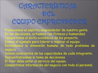 Promovemos el espíritu emprendedor de nuestra gente. En las decisiones, actuamos con firmeza y humanidad. Compartimos el éxito económico de los proyecto. Damos el ejemplo para liderar e inspirar al equipo. Entendemos la dimensión humana de todo problema de negocio. Somos conscientes de las capacidades de cada integrante. Descentralizamos la toma de decisiones. El líder debe estar al servicio del equipo. Compartimos información del negocio con todo el personal. 